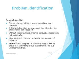 Problem Identification
Research question
 Research begins with a problem, namely research
question.
 A Research Question is a statement that identifies the
phenomenon to be studied.
 Without clearly defined problem conducting research is
not meaningful
 Identifying this problem can be the hardest part of
research.
 REMEMBER!!! A legitimate scientific study is NOT to
prove that something is true but rather to find out
whether it is true.
4/17/202
4
walelign asnake tefera 27
 
