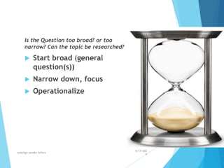 Is the Question too broad? or too
narrow? Can the topic be researched?
 Start broad (general
question(s))
 Narrow down, focus
 Operationalize
4/17/202
4
walelign asnake tefera 29
 