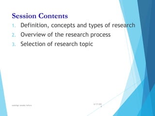 Session Contents
1. Definition, concepts and types of research
2. Overview of the research process
3. Selection of research topic
4/17/202
4
walelign asnake tefera 3
 