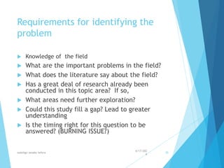 Requirements for identifying the
problem
 Knowledge of the field
 What are the important problems in the field?
 What does the literature say about the field?
 Has a great deal of research already been
conducted in this topic area? If so,
 What areas need further exploration?
 Could this study fill a gap? Lead to greater
understanding
 Is the timing right for this question to be
answered? (BURNING ISSUE?)
4/17/202
4
walelign asnake tefera 30
 