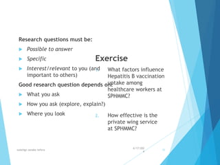 Research questions must be:
 Possible to answer
 Specific
 Interest/relevant to you (and
important to others)
Good research question depends on:
 What you ask
 How you ask (explore, explain?)
 Where you look
Exercise
1. What factors influence
Hepatitis B vaccination
uptake among
healthcare workers at
SPHMMC?
2. How effective is the
private wing service
at SPHMMC?
4/17/202
4
walelign asnake tefera 31
 