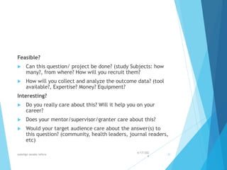 Feasible?
 Can this question/ project be done? (study Subjects: how
many?, from where? How will you recruit them?
 How will you collect and analyze the outcome data? (tool
available?, Expertise? Money? Equipment?
Interesting?
 Do you really care about this? Will it help you on your
career?
 Does your mentor/supervisor/granter care about this?
 Would your target audience care about the answer(s) to
this question? (community, health leaders, journal readers,
etc)
4/17/202
4
walelign asnake tefera 33
 