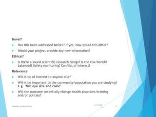 Novel?
 Has this been addressed before? If yes, how would this differ?
 Would your project provide any new information?
Ethical?
 Is there a sound scientific research design? Is the risk/benefit
balanced? Safety monitoring? Conflict of interest?
Relevance
 Will it be of interest to anyone else?
 Will it be important to the community/population you are studying?
E.g. ‘fish eye size and color’
 Will the outcome potentially change health practices/training
and/or policies?
4/17/202
4
walelign asnake tefera 34
 