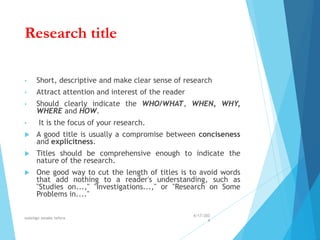 Research title
• Short, descriptive and make clear sense of research
• Attract attention and interest of the reader
• Should clearly indicate the WHO/WHAT, WHEN, WHY,
WHERE and HOW.
• It is the focus of your research.
 A good title is usually a compromise between conciseness
and explicitness.
 Titles should be comprehensive enough to indicate the
nature of the research.
 One good way to cut the length of titles is to avoid words
that add nothing to a reader's understanding, such as
"Studies on...," "Investigations...," or "Research on Some
Problems in...."
4/17/202
4
walelign asnake tefera 35
 