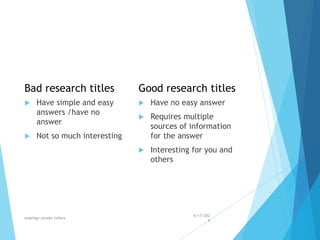 Bad research titles
 Have simple and easy
answers /have no
answer
 Not so much interesting
Good research titles
 Have no easy answer
 Requires multiple
sources of information
for the answer
 Interesting for you and
others
4/17/202
4
walelign asnake tefera 36
 