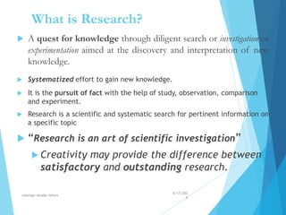 What is Research?
 A quest for knowledge through diligent search or investigation or
experimentation aimed at the discovery and interpretation of new
knowledge.
 Systematized effort to gain new knowledge.
 It is the pursuit of fact with the help of study, observation, comparison
and experiment.
 Research is a scientific and systematic search for pertinent information on
a specific topic
 “Research is an art of scientific investigation”
 Creativity may provide the difference between
satisfactory and outstanding research.
4/17/202
4
walelign asnake tefera 6
 