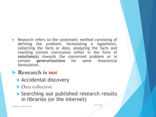  Research refers to the systematic method consisting of
defining the problem, formulating a hypothesis,
collecting the facts or data, analyzing the facts and
reaching certain conclusions either in the form of
solutions(s) towards the concerned problem or in
certain generalizations for some theoretical
formulation.
 Research is not
 Accidental discovery
 Data collection
 Searching out published research results
in libraries (or the internet)
4/17/202
4
walelign asnake tefera 7
 