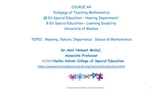 COURSE A4
Pedagogy of Teaching Mathematics
(B Ed Special Education – Hearing Impairment/
B Ed Special Education-- Learning Disability
University of Mumbai
TOPIC : Meaning, Nature, Importance ,Values of Mathematics
Dr.Amit Hemant Mishal,
Associate Professor
CCYM’S Hashu Advani College of Special Education
https://www.hashuadvanismarak.org/hacse/introduction.html
Dr.Amit Hemant Mishal, Associate Professor 1
 