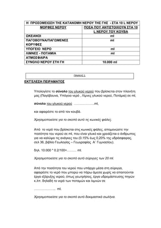 ΕΚΤΈΛΕΣΗ ΠΕΙΡΑΜΑΤΟΣ
� Υπολογίστε το σύνολο του γλυκού νερού που βρίσκεται στον πλανήτη
μας (Παγόβουνα, Υπόγειο νερό , Λίμνες γλυκού νερού, Ποτάμια) σε ml,
σύνολο του γλυκού νερού ……………….ml,
και αφαιρέστε το από τον κουβά.
Χρησιμοποιείστε για το σκοπό αυτό τις κωνικές φιάλες.
� Από το νερό που βρίσκεται στις κωνικές φιάλες, απομονώστε την
ποσότητα του νερού σε ml, που είναι γλυκό και χρειάζεται ο άνθρωπος
για να καλύψει τις ανάγκες του (0.15% έως 0,20% της υδρόσφαιρας,
σελ 36, βιβλίο Γεωλογίας – Γεωγραφίας Α΄ Γυμνασίου).
δηλ. 10.000 * 0.2/100=……… ml.
Χρησιμοποιείστε για το σκοπό αυτό σύριγγες των 20 ml.
� Από την ποσότητα του νερού που υπάρχει μέσα στη σύριγγα,
αφαιρέστε το νερό που μπορώ να πάρω άμεσα χωρίς να απαιτούνται
έργα εξόρυξης νερού, όπως γεωτρήσεις, έργα υδρομάστευσης πηγών
κ.λπ. δηλαδή το νερό των ποταμών και λιμνών σε
……………….. ml.
Χρησιμοποιείστε για το σκοπό αυτό δοκιμαστικό σωλήνα.
Η ΠΡΟΣΟΜΕΙΩΣΗ ΤΗΣ ΚΑΤΑΝΟΜΗ ΝΕΡΟΥ ΤΗΣ ΓΗΣ - ΣΤΑ 10 L ΝΕΡΟΥ
ΜΟΡΦΕΣ ΝΕΡΟΥ ΠΟΣΑ ΠΟΥ ΑΝΤΙΣΤΟΙΧΟΥΝ ΣΤΑ 10
L ΝΕΡΟΥ ΤΟΥ ΚΟΥΒΑ
ΩΚΕΑΝΟΙ ml
ΠΑΓΟΒΟΥΝΑ/ΠΑΓΩΜΕΝΕΣ
ΚΟΡΥΦΕΣ
ml
ΥΠΟΓΕΙΟ ΝΕΡΟ ml
ΛΙΜΝΕΣ - ΠΟΤΑΜΙΑ ml
ΑΤΜΟΣΦΑΙΡΑ
ΣΥΝΟΛΟ ΝΕΡΟΥ ΣΤΗ ΓΗ 10.000 ml
ΠΙΝΑΚΑΣ 2.
 