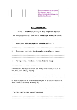 https://docs.google.com/presentatio
n/d/1UZy8DD4-SbulTi8-
GlkL8HPYWBWbAz3m/edit?usp=shar
ing&rtpof=true&sd=true
ΦΎΛΛΟ ΕΡΓΑΣΊΑΣ 1
Τίτλος : « Η κατανομή του νερού στην επιφάνεια της Γης»
1. Με ποια μορφή το νερό, βρίσκεται σε μεγαλύτερη ποσότητα στη Γη;
…………………………………………………………………………………………
2. Ποιο είναι η δεύτερη διαθέσιμη μορφή νερού στη Γη;
…………………………………………………………………………………………
3. Ποια είναι η ποσοτική σχέση Ωκεανών και Υπόλοιπου Νερού;
…………………………………………………………………………………………
…………………………………………………………………………………………
4. Το περισσότερο γλυκό νερό της Γης βρίσκεται στους
…………………… ….. …………….
5. Ποια είναι η αναλογία του νερού των ποταμών και των λιμνών, με το
υπόλοιπο νερό (γλυκό) της Γης;
…………………………………………………………………………………………
…………………………………………………………………………………………
6. Τι γνωρίζουμε από τα Μέσα Ενημέρωσης για τη ρύπανση των υδάτων,
ποταμών και λιμνών στον πλανήτη μας;
…………………………………………………………………………………………
…………………………………………………………………………………………
7. Τι μέτρα προτείνετε για την προστασία τους;
…………………………………………………………………………………………
…………………………………………………………………………………………
 