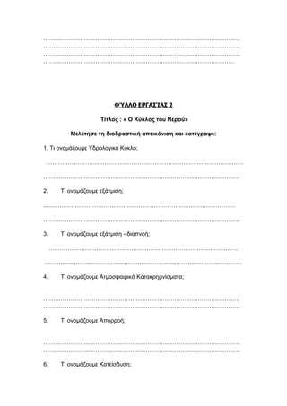 …………………………………………………………………………………………
…………………………………………………………………………………………
…………………………………………………………………………………………
………………………………………………………………………………………
ΦΎΛΛΟ ΕΡΓΑΣΊΑΣ 2
Τίτλος : « Ο Κύκλος του Νερού»
Μελέτησε τη διαδραστική απεικόνιση και κατέγραψε:
1. Τι ονομάζουμε Υδρολογικό Κύκλο;
…………………………………………………………………………………………
…………………………………………………………………………………………
2. Τι ονομάζουμε εξάτμιση;
....……………………………………………………………………………………
…………………………………………………………………………………………
3. Τι ονομάζουμε εξάτμιση - διαπνοή;
………………………………………………………………………………………
…………………………………………………………………………………………
4. Τι ονομάζουμε Ατμοσφαιρικά Κατακρημνίσματα;
…………………………………………………………………………………………
…………………………………………………………………………………………
5. Τι ονομάζουμε Απορροή;
…………………………………………………………………………………………
…………………………………………………………………………………………
6. Τι ονομάζουμε Κατείσδυση;
 