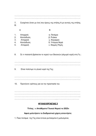 …………………………………………………………………………………………
…………………………………………………………………………………………
7. Συσχέτισε (έναν με ένα )του όρους της στήλης Α με αυτούς της στήλης
Β:
Α Β
1. Απορροή α. Ποτάμια
2. Κατείσδυση β. Ρυάκια
3. Απορροή γ. Χείμαρροι
4. Κατείσδυση δ. Υπόγεια Νερά
5. Απορροή ε. Θερμές Πηγές
8. Σε τι ποσοστό βρίσκεται το νερού των Ωκεανών (αλμυρό νερό) στη Γη ;
…………………………………………………………………………………………
…………………………………………………………………………………………
9. Είναι πολύτιμο το γλυκό νερό της Γης;
…………………………………………………………………………………………
…………………………………………………………………………………………
10. Προτείνετε τρόπους για να την προστασία του
…………………………………………………………………………………………
…………………………………………………………………………………………
………………………………………………………………………………………....
……………………………………………………….....……………………………
ΦΎΛΛΟ ΕΡΓΑΣΊΑΣ 3
Τίτλος : « Αποθέματα Γλυκού Νερού το 2025»
Αφού μελετήσετε το διαδραστικό χάρτη απαντήστε:
1. Ποια ποτάμια της Γης είναι έντονα ρυπασμένα ή μολυσμένα;
 