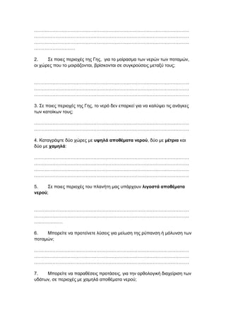 …………………………………………………………………………………………
…………………………………………………………………………………………
…………………………………………………………………………………………
………………………
2. Σε ποιες περιοχές της Γης, για το μοίρασμα των νερών των ποταμών,
οι χώρες που το μοιράζονται, βρίσκονται σε συγκρούσεις μεταξύ τους;
…………………………………………………………………………………………
…………………………………………………………………………………………
…………………………………………………………………………………………
3. Σε ποιες περιοχές της Γης, το νερό δεν επαρκεί για να καλύψει τις ανάγκες
των κατοίκων τους;
…………………………………………………………………………………………
…………………………………………………………………………………………
4. Καταγράψτε δύο χώρες με υψηλά αποθέματα νερού, δύο με μέτρια και
δύο με χαμηλά:
…………………………………………………………………………………………
…………………………………………………………………………………………
…………………………………………………………………………………………
…………………………………………………………………………………………
5. Σε ποιες περιοχές του πλανήτη μας υπάρχουν λιγοστά αποθέματα
νερού;
…………………………………………………………………………………………
…………………………………………………………………………………………
….……………
6. Μπορείτε να προτείνετε λύσεις για μείωση της ρύπανση ή μόλυνση των
ποταμών;
…………………………………………………………………………………………
…………………………………………………………………………………………
…………………………………………………………………………………………
7. Μπορείτε να παραθέσεις προτάσεις, για την ορθολογική διαχείριση των
υδάτων, σε περιοχές με χαμηλά αποθέματα νερού;
 