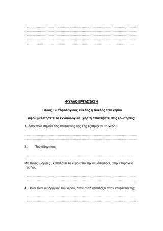 …………………………………………………………………………………………
…………………………………………………………………………………………
…………………………………………………………………………………………
…………………………………………………………………………………………
……………………………………………………………………………………….
ΦΎΛΛΟ ΕΡΓΑΣΊΑΣ 4
Τίτλος : « Υδρολογικός κύκλος ή Κύκλος του νερού
Αφού μελετήσετε το εννοιολογικό χάρτη απαντήστε στις ερωτήσεις:
1. Από ποια σημεία της επιφάνειας της Γης εξατμίζεται το νερό ;
…………………………………………………………………………………………
…………………………………………………………………………………………
3. Πού οδηγείται;
………………………………………………………………………………………
Με ποιες μορφές , καταλήγει το νερό από την ατμόσφαιρα, στην επιφάνεια
της Γης;
…………………………………………………………………………………………
…………………………………………………………………………………………
4. Ποιοι είναι οι “δρόμοι” του νερού, όταν αυτό καταλήξει στην επιφάνειά της;
…………………………………………………………………………………………
…………………………………………………………………………………………
 