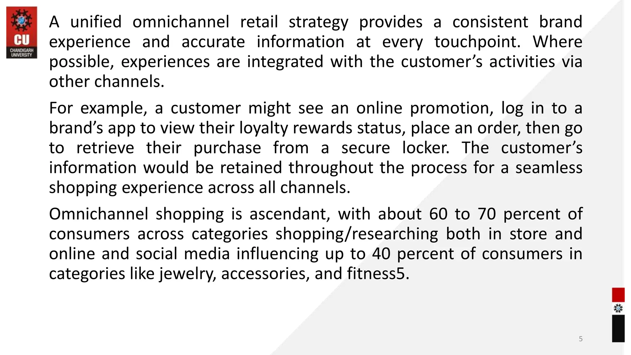 A unified omnichannel retail strategy provides a consistent brand
experience and accurate information at every touchpoint. Where
possible, experiences are integrated with the customer’s activities via
other channels.
For example, a customer might see an online promotion, log in to a
brand’s app to view their loyalty rewards status, place an order, then go
to retrieve their purchase from a secure locker. The customer’s
information would be retained throughout the process for a seamless
shopping experience across all channels.
Omnichannel shopping is ascendant, with about 60 to 70 percent of
consumers across categories shopping/researching both in store and
online and social media influencing up to 40 percent of consumers in
categories like jewelry, accessories, and fitness5.
5
 