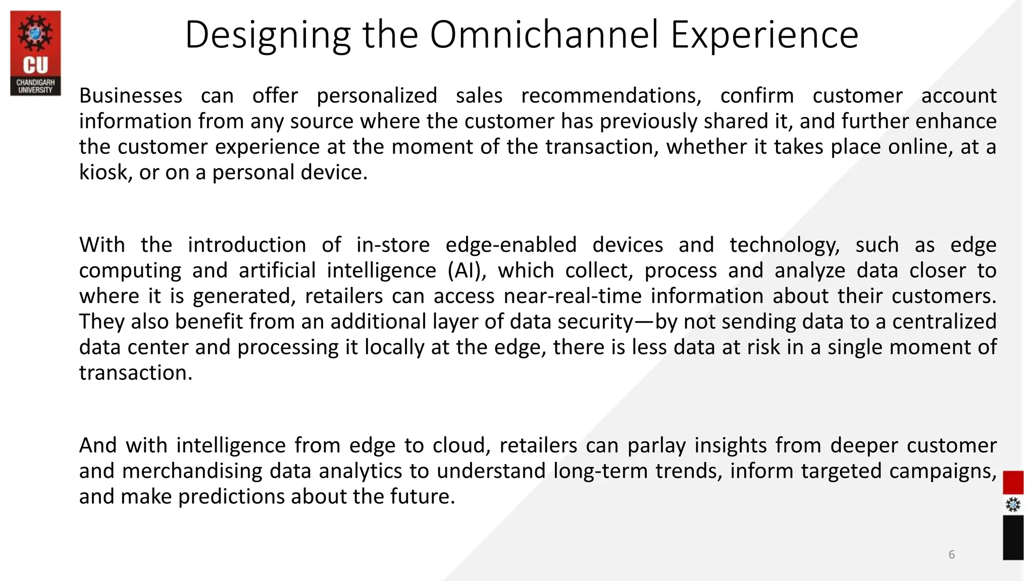 Designing the Omnichannel Experience
Businesses can offer personalized sales recommendations, confirm customer account
information from any source where the customer has previously shared it, and further enhance
the customer experience at the moment of the transaction, whether it takes place online, at a
kiosk, or on a personal device.
With the introduction of in-store edge-enabled devices and technology, such as edge
computing and artificial intelligence (AI), which collect, process and analyze data closer to
where it is generated, retailers can access near-real-time information about their customers.
They also benefit from an additional layer of data security—by not sending data to a centralized
data center and processing it locally at the edge, there is less data at risk in a single moment of
transaction.
And with intelligence from edge to cloud, retailers can parlay insights from deeper customer
and merchandising data analytics to understand long-term trends, inform targeted campaigns,
and make predictions about the future.
6
 