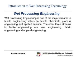 Wet Processing Engineering
Wet Processing Engineering is one of the major streams in
textile engineering refers to textile chemicals process
engineering and applied science. The other three streams
in textile engineering are yarn engineering, fabric
engineering and apparel engineering.
Pretreatments
Introduction to Wet Processing Technology
 