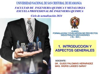DOCENTE:
DR. GUIDO PALOMINO HERNÁNDEZ
MAG. INGRID LANDEO GARAY
CURSO:
FORMULACION Y EVALUACION DE PROYECTOS
INDUSTRIALES INNOVADORES
( IQ – 604 )
FACULTAD DE INGENIERIA QUIMICA Y METALURGIA
ESCUELA PROFESIONAL DE INGENIERIA QUIMICA
Ciclo de actualización 2024
1. INTRODUCCION Y
ASPECTOS GENERALES
 