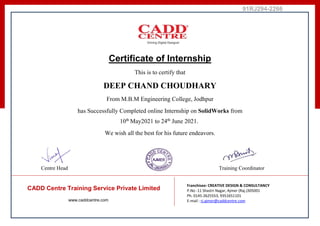 91RJ294-2266
Certificate of Internship
This is to certify that
DEEP CHAND CHOUDHARY
From M.B.M Engineering College, Jodhpur
has Successfully Completed online Internship on SolidWorks from
10th
May2021 to 24th
June 2021.
We wish all the best for his future endeavors.
Centre Head Training Coordinator
CADD Centre Training Service Private Limited
www.caddcentre.com
Franchisee: CREATIVE DESIGN & CONSULTANCY
P.No -11 Shastri Nagar, Ajmer (Raj.)305001
Ph. 0145-2625553, 9351651101
E-mail : rj.ajmer@caddcentre.com
 