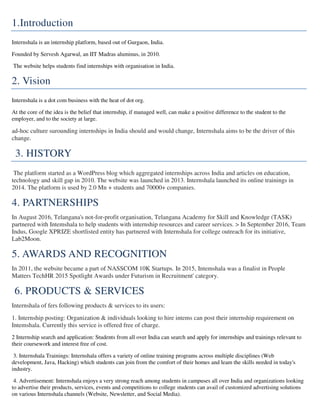 1.Introduction
Internshala is an internship platform, based out of Gurgaon, India.
Founded by Servesh Agarwal, an IIT Madras aluminus, in 2010.
The website helps students find internships with organisation in India.
2. Vision
Internshala is a dot com business with the heat of dot org.
At the core of the idea is the belief that internship, if managed well, can make a positive difference to the student to the
employer, and to the society at large.
ad-hoc culture surounding internships in India should and would change, Internshala aims to be the driver of this
change.
3. HISTORY
The platform started as a WordPress blog which aggregated internships across India and articles on education,
technology and skill gap in 2010. The website was launched in 2013. Internshala launched its online trainings in
2014. The platform is used by 2.0 Mn + students and 70000+ companies.
4. PARTNERSHIPS
In August 2016, Telangana's not-for-profit organisation, Telangana Academy for Skill and Knowledge (TASK)
partnered with Intemshala to help students with internship resources and career services. > In September 2016, Team
Indus, Google XPRIZE shortlisted entity has partnered with Internshala for college outreach for its initiative,
Lab2Moon.
5. AWARDS AND RECOGNITION
In 2011, the website became a part of NASSCOM 10K Startups. In 2015, Intemshala was a finalist in People
Matters TechHR 2015 Spotlight Awards under Futurism in Recruitment' category.
6. PRODUCTS & SERVICES
Internshala of fers following products & services to its users:
1. Internship posting: Organization & individuals looking to hire intems can post their internship requirement on
Intemshala. Currently this service is offered free of charge.
2 Internship search and application: Students from all over India can search and apply for internships and trainings relevant to
their coursework and interest free of cost.
3. Internshala Trainings: Internshala offers a variety of online training programs across multiple disciplines (Web
development, Java, Hacking) which students can join from the comfort of their homes and leam the skills needed in today's
industry.
4. Advertisement: Internshala enjoys a very strong reach among students in campuses all over India and organizations looking
to advertise their products, services, events and competitions to college students can avail of customized advertising solutions
on various Internshala channels (Website, Newsletter, and Social Media).
 