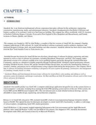 CHAPTER – 2
AUTODESK
1. INTRODUCTION
Autodesk, Inc. is an American multinational software corporation that makes software for the architecture, engineering,
construction, manufacturing, media, and entertainment industries. Autodesk is headquartered in San Rafacl, California, and
features a gallery of its customers' work in its San Francisco building. The company has offices worldwide, with U.S. locations
in Northern California Oregon, Colorado, Texas and in New England in New Hampshire and Massachusetts, and Canada
locations in Ontario, Quebec, and Alberta.
The company was founded in 1982 by John Walker, a coauthor of the first versions of AutoCAD, the company's flagship
computer-aided design (CAD) software. It's AutoCAD and Revit software is primarily used by architects, engineers, and
structural designers to design, draft, and model buildings and other structures, Autodesk software has been used in many fields,
from the New York Freedom Tower to Tesla electric cars.
Autodesk became best known for AutoCAD but now develops a broad range of software for design, enginering, and enter
tainment as well as a line of software for consumers, including Sketchbook, Homestyler. and Pixlr. The company makes
educational versions of its software available at no cost to qualified students and faculty through the Autodesk Education
Community, and also as a donation to eligible nonprofits through TechSoup Global. Autodesk's digital prototyping software,
including Autodesk Inventor. Fusion 360, and the Autodesk Product Design Suite, are used in the manufacturing industry to
visualize, simulate, and analyze real-w orld performance using a digital model during the design process. The company's Revit
line of software for building information modeling is designed to let users explore the planning, construction, and management
of a building virtually before it is built.
" Autodesk's Media and Entertainment division creates software for visual effects, color grading, and editing as well as
animation, game development, and design visualization. 3ds Max and Maya are both 3D animation software used in film visual
effects and game development.
HISTORY
Autodesk's first notable product was AutoCAD, a computer-aided design application designed to run on the systems known as
"microcomputers" at the time, including those running the 8-bit CPM operating system and two of the new 16-bit systems, the
Victor 9000 and the IBM Personal Computer (PC). This tool allowed users to create detailed technical drawings, and was
affordable to many smaller design, engineering, and architecture companies.
Release 2.1 of AutoCAD, released in 1986, included AutoLISP, a built-in Lisp programming language interpreter initially
based on XLISP, This opened the door for third party developers to extend AutoCAD's functionality. to address a wide range
of vertical markets, strengthening AutoCAD's market penetration.
AutoCAD Release 13. the company stopped supporting Subsequent to the Unix environment and the Apple Macintosh
platform. After AutoCAD Release 14 (R13 was last DOS & Unix release), first shipped in 1997, Autodesk discontinued
development under DOS, and focused exclusively on Microsoft Windows,
 
