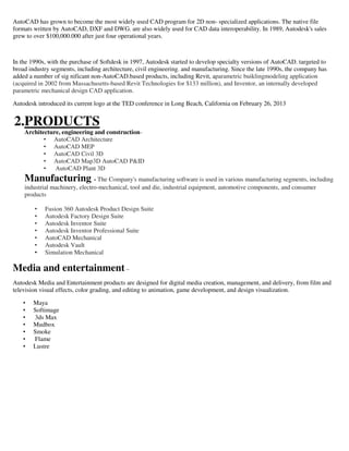 AutoCAD has grown to become the most widely used CAD program for 2D non- specialized applications. The native file
formats written by AutoCAD, DXF and DWG. are also widely used for CAD data interoperability. In 1989, Autodesk's sales
grew to over $100,000.000 after just four operational years.
In the 1990s, with the purchase of Softdesk in 1997, Autodesk started to develop specialty versions of AutoCAD. targeted to
broad industry segments, including architecture, civil engineering. and manufacturing. Since the late 1990s, the company has
added a number of sig nificant non-AutoCAD.based products, including Revit, aparametric buiklingmodeling application
(acquired in 2002 from Massachusetts-based Revit Technologies for $133 million), and Inventor, an internally developed
parametric mechanical design CAD application.
Autodesk introduced its current logo at the TED conference in Long Beach, California on February 26, 2013
2.PRODUCTS
Architecture, engineering and construction-
• AutoCAD Architecture
• AutoCAD MEP
• AutoCAD Civil 3D
• AutoCAD Map3D AutoCAD P&ID
• AutoCAD Plant 3D
Manufacturing - The Company's manufacturing software is used in various manufacturing segments, including
industrial machinery, electro-mechanical, tool and die, industrial equipment, automotive components, and consumer
products
• Fusion 360 Autodesk Product Design Suite
• Autodesk Factory Design Suite
• Autodesk Inventor Suite
• Autodesk Inventor Professional Suite
• AutoCAD Mechanical
• Autodesk Vault
• Simulation Mechanical
Media and entertainment –
Autodesk Media and Entertainment products are designed for digital media creation, management, and delivery, from film and
television visual effects, color grading, and editing to animation, game development, and design visualization.
• Maya
• Softimage
• 3ds Max
• Mudbox
• Smoke
• Flame
• Lustre
 