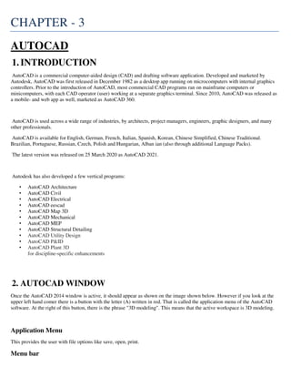 CHAPTER - 3
AUTOCAD
1.INTRODUCTION
AutoCAD is a commercial computer-aided design (CAD) and drafting software application. Developed and marketed by
Autodesk, AutoCAD was first released in December 1982 as a desktop app running on microcomputers with internal graphics
controllers. Prior to the introduction of AutoCAD, most commercial CAD programs ran on mainframe computers or
minicomputers, with each CAD operator (user) working at a separate graphics terminal. Since 2010, AutoCAD was released as
a mobile- and web app as well, marketed as AutoCAD 360.
AutoCAD is used across a wide range of industries, by architects, project managers, engineers, graphic designers, and many
other professionals.
AutoCAD is available for English, German, French, Italian, Spanish, Korean, Chinese Simplified, Chinese Traditional.
Brazilian, Portuguese, Russian, Czech, Polish and Hungarian, Alban ian (also through additional Language Packs).
The latest version was released on 25 March 2020 as AutoCAD 2021.
Autodesk has also developed a few vertical programs:
• AutoCAD Architecture
• AutoCAD Civil
• AutoCAD Electrical
• AutoCAD eescad
• AutoCAD Map 3D
• AutoCAD Mechanical
• AutoCAD MEP
• AutoCAD Structural Detailing
• AutoCAD Utility Design
• AutoCAD P&ID
• AutoCAD Plant 3D
for discipline-specific enhancements
2. AUTOCAD WINDOW
Once the AutoCAD 2014 window is active, it should appear as shown on the image shown below. However if you look at the
upper left hand comer there is a button with the letter (A) written in red. That is called the application menu of the AutoCAD
software. At the right of this button, there is the phrase "3D modeling". This means that the active workspace is 3D modeling.
Application Menu
This provides the user with file options like save, open, print.
Menu bar
 