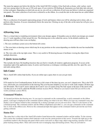 The menu bar appears just below the title bar of the AutoCAD 2014 window, It has Such tabs as home, solid. surface. mesh
and view among others for the case of 3D work space. If you switch to 2D Drafting & Annotation you find other tabs relevant
to that workspace. Depending on which tab you are on, you will see a collection of tool icons just below it which are organized
into panels. The entire collection of tool icons is referred to as the ribbon. As a result the tabs on the menu bar are called ribbon
3. Ribbon
This is a collection of tool panels representing groups of tools and features where you will be selecting tools to draw, edit, or
perform other functions. It occurs immediately below the menu bar. Clicking on any of the tabs on the menu bar will give you a
different ribbon.
4.Drawing Area
This is a virtual sheet or modeling environment where your designs appear. It boundless area on which your designs are created
on a 1:1 scale regardless of their actual life size. The drawing area is also called the canvas. In the default condition, the
drawing area will have three icons on display:
i. The user coordinate system icon at the bottom left corner.
ii. The cross hairs or drawing cursor which may be at any position on the screen depending on whether the user has touched the
mouse or not.
iii. The view cube at the top right corner. This is very useful in 3D drawing because it facilitates viewing the object from
multiple directions.
5. Quick Access toolbar
This includes the basic file-handling functions that you find in virtually all windows application programs. It occurs at the
immediate right of the application menu. It carries such functions as workspace switching and title, new file, open file, save
and undo among others.
Info Center
This is AutoCAD's online help facility. If you are online type a query there in case you get stuck.
UCS
UCS stands for User CoodinateSystenm. In the low er left comer of the draw ing area. you see L shaped arow. This is the UCS
icon. which tells you vourorientition in the drawing This icon becomes helpful as vou start to work wath complex 2D draw ings
and 3D models. The X and Y anows indicate the X and Y axes of vourdr awing The liule square at the hase of the anows tells
vou that you re an w hat Is called the WorldCoordinate System (WCS). Whenever you launch AutoCAD you will be in the
world coordinate system (WCS).
Command Window.
It's located just below the drawing area. As you type in commands on the command line, or pick commands on the ribbon
panels, a message is displayed on the command window telling you what to do next. When you issue any command it may also
display a list of options related to that command. By so doing it prompts you on your next move. Thus it is also known as the
command prompt. The command window and the ribbon complement each other i.e. you can type commands on the command
line or click on the ribbon icons. However the command prompts that appear on the command window prevent the user from
getting confused.
Status Bar
The status bar is a thin strip of the AutoCAD window found between the command window and the taskbar. To the extreme
left it carries the coordinate readout which indicates to the user the curent position of the cursor. Towards the right next to the
coordinate readout is the drawing aids panel which carries such tools as object snap, object snap tracking, dynamic UCS and
polar tracking among others. These aids assist the user in managing snap and tracking actions. They are activated or
 