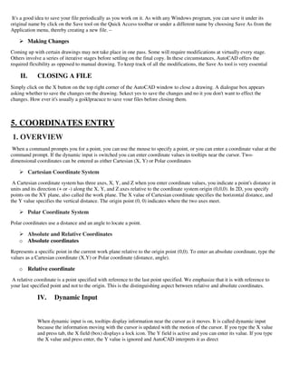 It's a good idea to save your file periodically as you work on it. As with any Windows program, you can save it under its
original name by click on the Save tool on the Quick Access toolbar or under a different name by choosing Save As from the
Application menu, thereby creating a new file. –
 Making Changes
Coming up with certain drawings may not take place in one pass. Some will require modifications at virtually every stage.
Others involve a series of iterative stages before settling on the final copy. In these circumstances, AutoCAD offers the
required flexibility as opposed to manual drawing. To keep track of all the modifications, the Save As tool is very essential
II. CLOSING A FILE
Simply click on the X button on the top right corner of the AutoCAD window to close a drawing. A dialogue box appears
asking whether to save the changes on the drawing. Sekect yes to save the changes and no it you don't want to effect the
changes. How ever it's usually a goiklpracuce to save vour files before closing them.
5. COORDINATES ENTRY
1. OVERVIEW
When a command prompts you for a point, you can use the mouse to specify a point, or you can enter a coordinate value at the
command prompt. If the dynamic input is switched you can enter coordinate values in tooltips near the cursor. Two-
dimensional coordinates can be entered as either Cartesian (X, Y) or Polar coordinates
 Cartesian Coordinate System
A Cartesian coordinate system has three axes, X, Y, and Z when you enter coordinate values, you indicate a point's distance in
units and its direction (+ or -) along the X, Y, and Z axes relative to the coordinate system origin (0,0,0). In 2D, you specify
points on the XY plane, also called the work plane. The X value of Cartesian coordinate specifies the horizontal distance, and
the Y value specifies the vertical distance. The origin point (0, 0) indicates where the two axes meet.
 Polar Coordinate System
Polar coordinates use a distance and an angle to locate a point.
 Absolute and Relative Coordinates
o Absolute coordinates
Represents a specific point in the current work plane relative to the origin point (0,0). To enter an absolute coordinate, type the
values as a Cartesian coordinate (X.Y) or Polar coordinate (distance, angle).
o Relative coordinate
A relative coordinate is a point specified with reference to the last point specified. We emphasize that it is with reference to
your last specified point and not to the origin. This is the distinguishing aspect between relative and absolute coordinates.
IV. Dynamic Input
When dynamic input is on, tooltips display information near the cursor as it moves. It is called dynamic input
because the information moving with the cursor is updated with the motion of the cursor. If you type the X value
and press tab, the X field (box) displays a lock icon. The Y field is active and you can enter its value. If you type
the X value and press enter, the Y value is ignored and AutoCAD interprets it as direct
 