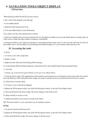 6 NAVIGATION TOOLS OBJECT DISPLAY
I.Overview
When drawing in both 2D and 3D, you may wish to:
a. Get a closer look (magnify your drawing).
b. View hidden details
c. Bring the whole drawing into focus.
d. View the hidden details of your 3D drawing.
For a, band c use the zoom and pan tools as follows:
i. Zoom in to magnify and zoom out to minimize the size. Zooming out enables you to see the details that are currently spilt out
of the screen or make the object smaller in readiness to add details.
ii. The pan tool allows you to drag your drawing to a convenient location on the screen. iii. For d use the orbit tool. It is the tool
that enables you to view the objects in your drawing from different angles. It is very essential, when drawing in 3D.
II. Accessing the tools
A. Zoom
a. To zoom a view with a single dick.
i. Display a wheel.
ii. Right-click the wheel and click Steering Wheel Settings.
iii. In the Steering Wheels Settings dialog box, under Zoom Tool, select Enable Single Click Incremental Zoom.
iv. Click OK.
v. Display one of the Full Navigation Wheels or the mini View Object Wheel.
vi. Click the Zoom wedge. The magnification of the model is increased and you are Zoomed in closer to the model. If you hold
down the Shift key while clicking the Zoom wedge, the model is zoomed out or you can hold down the Crl key to zoom in.
vii. Click Close to exit the wheel.
b. To zoom a view in and out by dragging.
i. Display the 2D Navigation wheel, one of the Full Navigation wheels, or the mini View Object wheel.
ii. Click and hold down the Zoom wedge. The cursor changes to the Zoom cursor.
iii. Drag vertically to zoom in or out.
iv. Release the button on your mouse to return to the wheel.
NB: The mouse wheel is a very convenient way of zooming in and out.
B. Pan
a. To pan the drawing with the pan tool.
i. Display the 2D Navigation wheel, one of the Full Navigation wheels, or the mini View Object wheel.
ii. Click and hold the Pan wedge. The cursor changes to the Pan cursor.
 