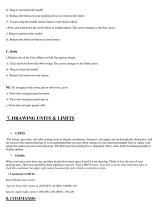 iii. Drag to reposition the model.
iv. Release the button on your pointing device to return to the wheel.
b. To pan using the middle mouse button or the mouse wheel.
i. Press and hold down the scroll wheel or middle button. The cursor changes to the Pan cursor.
ii. Drag to reposition the model.
iii. Release the wheel or button on your mouse.
C. Orbit
i. Display one of the View Object or Full Navigation wheels.
ii. Click and hold down the Orbit wedge The cursor changes to the Orbit cursor.
iii. Drag to rotate the model
iv. Release the button on vour mouse.
NE: To navigate to the zoom, pan or orbit toos, go to:
a. View tab navigate panelzoomor
b. View tabo navigate panel pan or
c. View tab navigate paneb orbit.
7. DRAWING UNITS  LIMITS
• UNITS
The format, precision, and other settings used to display coordinates, distances, and angles are set through this dialog box, and
are saved in the current drawing. It is recommended that you save these settings to your drawing template files to reduce your
setup time when you start a new drawing. The Drawing Units dialog box is displayed. Enter -units at the Command prompt to
display options.
• Limits:
When you start a new draw ing. and then decide how much space I need for my drawing. Think of it as the size of vour
drawing area. Then you can define draw mgIimitscomectly. Type LIMITS enter. Type 0,0 as lower left comer then type or
click the coordinate for upper right corner based on the units which is in Inches or mm.
• Command: LIMITS
Reset Model space limits:
Specify lower left corner or (ON/OFF] 0.0000, 0.0000:0,0
Specify upper right corner 100.0000, 100.0000: 300,200
8. COMMANDS
 