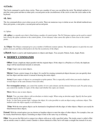 vi.Circle:
The Circle command is used to draw circles. There are a number of ways you can define the circle. The default method is to
pick the centre point and then to either pick a second point on the circumference of the circle or enter the circle radius at the
keyboard.
vii. Arc:
The Are command allows you to draw an are of a circle, There are numerous ways to detine an are: the default metheod uses
three pick points, a start point, a second point and an end point.
vii. Spline:
viii. spline is a smooth curve that is fitted along a number of control points. The Fit Tolerance option can be used to control
how closely the spline conforms to the control points. A low tolerance value causes the spline to form close to the control
points.
ix. Ellipse: The Ellipse command gives you a number of different creation options. The default option is to pick the two end
points of an axis and then a third point to de fine the eccentricity of the ellipse
x.Hatch: Hatch is used to add shaded patterns to objects and shapes. You can pick: Pattem, Scale, Angle, Points
4. MODIFY COMMANDS
Offset: Create a duplicate object parallel with the original object. If this object is a Polyline or a Circle, the duplicate
shape will be transformed inwards or outwards.
Copy: Copy's one or more objects.
Mirror: Create a mirror image of an object. It is useful for creating symmetrical objects because you can quickly draw
half the object and then mirror it instead of drawing the entire object.
Array:Create copies of objects in a rectangular or polar pattem. This is especially useful when you need to duplicate
several objects at the same distance from each other.
For rectangular arrays, you control the number of rows and columns and the distance between each. For polar arrays,
you control the number of copies of the object and whether the copies are rotated.
Move: Moves one or more objects.
Rotate: You can rotate objects with an absolute or relative angle. When using an absolute angle: Specify the base point
and then specify the rotation angle.
Scale: A scale factor greater than 1 enlarges the object. It is also possible to scale an object using a reference object. This
method scales the object equally in all directions.
Trim: With the trim option objects can be shortened or lengthened with the edges of other objects. Objects can exactly be
fitted between these objects.
Extend: With the extend option you can shorten or lengthen objects to meet the edges of other objects. For example a line can
be exactly fitted between objects. Extending an object works in the same way as trimming.
Fillet: You can use the fillet tool to connect two objects with an arc with a specified radius. The inside corner is called a fillet
and an outside comer is called a round. Chamfer is almost identical to fillet, but it will make a straight line instead of an arce.
 