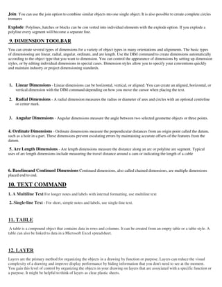 Join: You can use the join option to combine similar objects nto one single object. It is also possible to create complete circles
tromares
Explode: Polylines, hatches or blocks can be con verted into individual elements with the explode option. If you explode a
polyline every segment will become a separate line.
9. DIMENSION TOOLBAR
You can create several types of dimensions for a variety of object types in many orientations and alignments. The basic types
of dimensioning are linear, radial, angular, ordinate, and are length. Use the DIM command to create dimensions automatically
according to the object type that you want to dimension. You can control the appearance of dimensions by setting up dimension
styles, or by editing individual dimensions in special cases. Dimension styles allow you to specify your conventions quickly
and maintain industry or project dimensioning standards.
1. Linear Dimensions - Linear dimensions can be horizontal, vertical, or aligned. You can create an aligned, horizontal, or
vertical dimension with the DIM command depending on how you move the cursor when placing the text.
2. Radial Dimensions - A radial dimension measures the radius or diameter of ares and circles with an optional centreline
or center mark.
3. Angular Dimensions - Angular dimensions measure the angle between two selected geometne objects or three points.
4. Ordinate Dimensions - Ordinate dimensions measure the perpendicular distances from an origin point called the datum,
such as a hole in a part. These dimensions prevent escalating errors by maintaining accurate offsets of the features from the
datum.
5. Are Length Dimensions - Are length dimensions measure the distance along an arc or polyline are segment. Typical
uses of arc length dimensions include measuring the travel distance around a cam or indicating the length of a cable
6. Baselineand Continued Dimensions Continued dimensions, also called chained dimensions, are multiple dimensions
placed end to end.
10. TEXT COMMAND
1. A Multiline Text For longer notes and labels with internal formatting, use multiline text
2. Single-line Text - For short, simple notes and labels, use single-line text.
11. TABLE
A table is a compound object that contains data in rows and columns. It can be created from an empty table or a table style. A
table can also be linked to data in a Microsoft Excel spreadsheet.
12. LAYER
Layers are the primary method for organizing the objects in a drawing by function or purpose. Layers can reduce the visual
complexity of a drawing and improve display performance by hiding information that you don't need to see at the moment.
You gain this level of control by organizing the objects in your drawing on layers that are associated with a specific function or
a purpose. It might be helpful to think of layers as clear plastic sheets.
 