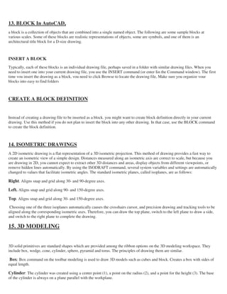 13. BLOCK In AutoCAD,
a block is a collection of objects that are combined into a single named object. The following are some sample blocks at
various scales. Some of these blocks are realistic representations of objects, some are symbols, and one of them is an
architectural title block for a D-size drawing.
INSERT A BLOCK
Typically, each of these blocks is an individual drawing file, perhaps saved in a folder with similar drawing files. When you
need to insert one into your current drawing file, you use the INSERT command (or enter Iin the Command window). The first
time vou insert the drawing as a block, vou need to click Browse to locate the drawing file, Make sure you organize vour
blocks into easy to find folders
CREATE A BLOCK DEFINITION
Instead of creating a drawing file to be inserted as a block. you might want to create block definition directly in your current
drawing. Use this method if you do not plan to insert the block into any other drawing. In that case, use the BLOCK command
to create the block definition.
14. ISOMETRIC DRAWINGS
A 2D isometric drawing is a flat representation of a 3D isometric projection. This method of drawing provides a fast way to
create an isometric view of a simple design. Distances measured along an isometric axis are correct to scale, but because you
are drawing in 2D, you cannot expect to extract other 3D distances and areas, display objects from different viewpoints, or
remove hidden lines automatically. By using the ISODRAFT command, several system variables and settings are automatically
changed to values that facilitate isometric angles. The standard isometric planes, called isoplanes, are as follows:
Right. Aligns snap and grid along 30- and 90-degree axes.
Left. Aligns snap and grid along 90- and 150-degree axes.
Top. Aligns snap and grid along 30- and 150-degree axes.
Choosing one of the three isoplanes automatically causes the crosshairs cursor, and precision drawing and tracking tools to be
aligned along the corresponding isometric axes. Therefore, you can draw the top plane, switch to the left plane to draw a side,
and switch to the right plane to complete the drawing.
15. 3D MODELING
3D solid primitives are standard shapes which are provided among the ribbon options on the 3D modeling workspace. They
include box, wedge, cone, cylinder, sphere, pyramid and torus. The principles of drawing them are similar.
Box: Box command on the toolbar modeling is used to draw 3D models such as cubes and block. Creates a box with sides of
equal length.
Cylinder: The cylinder was created using a center point (1), a point on the radius (2), and a point for the height (3). The base
of the cylinder is always on a plane parallel with the workplane.
 