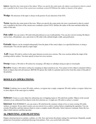 Sphere: Specifies the center point of the sphere. When vou specify the center point. the sphere is positioned so that its central
axis is parallel to the Z axus of the current uset coordinate system iUCSDeines the radhus or duncter of the sphere.
Wedge: The direction of the taper is always in the positive X-axis direction of the UCS.
Torus: Specifies the center point of the torus. When you specify the center point, the torus is positioned so that its central
axis is parallel to the Zaxis of the current user coordinate system (UCS). Defines the radius of the torus and then define the
radius of the tube.
Poly solid: You can create a 3D solid with polysolid just as you would polyline. You can also convert existing 2D objects
such as lines, 2D polylines. ares, and circles to 3D solids with a default height, width, and justification
.
Extrude: Objects can be extruded orthogonally from the plane of the source object, in a specified direction, or along a
selected path. You can also specify a taper angle.
Loft: Creates 3D solid or surface in the space between several cross sections. The cross sections define the shape of the
resulting solid or surface. You must specify at least two cross sections.
Sweep: Creates a 3D solid or 3D surface by sweeping a 2D object or subobject along an open or closed path.
Revolve: Creates a 3D solid or surface by sweeping an object around an axis. You cannot revolve objects contained within a
block or objects that will self-intersect. REVOLVE ignores the width of a polyline and revolves from the center of the path of
the polyline.
BOOLEAN OPERATIONS:
Union: Combines two or more 3D solids, surfaces, or regions into a single, composite 3D solid, surface, or region. Select two
or more objects of the same type to combine.
Subtract: Creates as a new object by subtracting one overlapping region or 3D solid from another. Objects in the second
selection set are subtracted from objects in the first selection set. A single new 3D solid or surface is created
Intersect: With INTERSECT, you can create a 3D solid from the common volume of two or more existing 3D solids,
surfaces, or regions. If you select a mesh, you can convert it to a solid or surface before completing the operation. You can
extrude 2D profiles and then intersect them to create a complex model efficiently, Select intersect command. Select the two
object which intersect and then tap enter.
16. PRINTING AND PLOTTING
Output a drawing layout to a printer, a plotter, or a file. Save and restore the printer settings for each layout. Originally, people
printed text from printers and plotted drawings from plotters. Now, you can do both with either.
 
