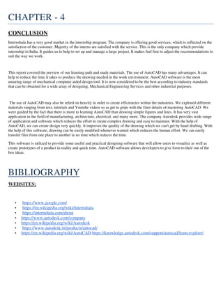 CHAPTER - 4
CONCLUSION
Internshala has a very good market in the internship program. The company is offering good services, which is reflected on the
satisfaction of the customer. Majority of the interns are satisfied with the service. This is the only company which provide
internship in India. It guides us to help to set up and manage a large project. It makes feel free to adjust the recommendations to
suit the way we work.
This report covered the preview of our learning path and study materials. The use of AutoCAD has many advantages. It can
help to reduce the time it takes to produce the drawing needed in the work environment. AutoCAD software is the most
amazing range of mechanical computer aided design tool. It is now considered to be the best according to industry standards
that can be obtained for a wide array of designing, Mechanical Engineering Services and other industrial purposes.
The use of AutoCAD may also be relied on heavily in order to create efficiencies within the industries. We explored different
materials ranging from text, tutorials and Youtube videos so as get to grips with the finer details of mastering AutoCAD. We
were guided by the fact that there is more to leaming AutoCAD than drawing simple figures and lines. It has very vast
application in the field of manufacturing, architecture, electrical, and many more. The company Autodesk provides wide range
of application and software which reduces the effort to create complex drawing and easy to maintain. With the help of
AutoCAD, we can create design very quickly. It improves the quality of the drawing which we can't get by hand drafting. With
the help of this software, drawing can be easily modified whenever wanted which reduces the human effort. We can easily
transfer files from one place to another in no time which reduces the time.
This software is utilized to provide some useful and practical designing software that will allow users to visualize as well as
create prototypes of a product in reality and quick time. AutoCAD software allows developers to give form to their out of the
box ideas.
BIBLIOGRAPHY
WEBSITES:
• https://www.google.com/
• https://en.wikipedia.org/wiki/Internshala
• https://internshala.com/about
• https://www.autodesk.com/company
• https://en.wikipedia.org/wiki/Autodesk
• https://www.autodesk.in/products/autocad/
• https://en.wikipedia.org/wiki/AutoCAD https://knowledge.autodesk.com/support/autocad/leam-explore/
 