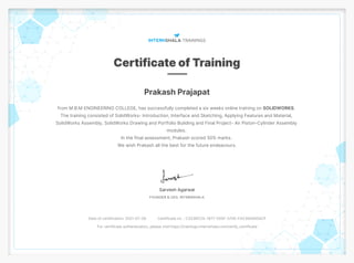 Prakash Prajapat
from M.B.M ENGINEERING COLLEGE, has successfully completed a six weeks online training on SOLIDWORKS.
The training consisted of SolidWorks- Introduction, Interface and Sketching, Applying Features and Material,
SolidWorks Assembly, SolidWorks Drawing and Portfolio Building and Final Project- Air Piston-Cylinder Assembly
modules.
In the final assessment, Prakash scored 50% marks.
We wish Prakash all the best for the future endeavours.
Date of certification: 2021-07-28 Certificate no. : C3236CCE-1877-555F-370E-FA2360A95ACF
For certificate authentication, please visit https://trainings.internshala.com/verify_certificate
 