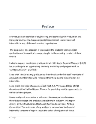 4 | P a g e
Preface
Every student of bachelor of engineering and technology in Production and
Industrial engineering, has an essential requirement to do 45 days of
internship in any of the well reputed organization.
The purpose of this program is to acquaint the students with practical
applications of theoretical concepts taught to them during conduct of their
course.
I wish to express my sincere gratitude to Mr. S.K. Singh, General Manager (HRD)
for providing me an opportunity to do my internship and project work in
“AMBUJA CEMENT LIMITED.”
I also wish to express my gratitude to the officials and other staff members of
Ambuja Cement Limited who rendered their help during the period of my
internship.
I also thank the head of placement cell Prof. A.K. Verma and Head of P&I
department Prof. Milind Kumar Sharma for providing me the opportunity to
embark on this project.
It was really a nice experience to have a close comparison between
theoretical concept and practical applications in industry. This report
depicts all the structural and technical study and analysis of Ambuja
Cement Ltd. The outcomes of my analysis is summarized in shape of
internship contents of report shows the detail of sequence of these.
 