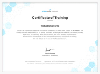 Rishabh Sankhla
from M.B.M. Engineering College, has successfully completed a six weeks online training on 3D Printing . The
training consisted of Introduction to 3D Printing, Principles, Technologies, and Materials, The Printing Journey,
Applications of 3D Printing, Merits, Advancements, and Scope and Final Project modules.
Rishabh scored 100% marks in the final assessment and is a top performer in the training.
We wish Rishabh all the best for the future endeavours.
Date of certification: 2021-08-03 Certificate no. : BCB37795-67C6-45BC-4AD6-038DF1F69EF7
For certificate authentication, please visit https://trainings.internshala.com/verify_certificate
 