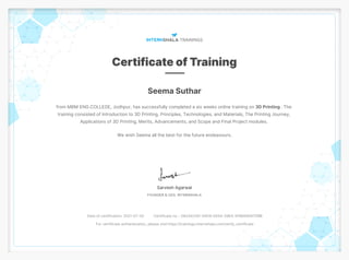 Seema Suthar
from MBM ENG.COLLEGE, Jodhpur, has successfully completed a six weeks online training on 3D Printing . The
training consisted of Introduction to 3D Printing, Principles, Technologies, and Materials, The Printing Journey,
Applications of 3D Printing, Merits, Advancements, and Scope and Final Project modules.
We wish Seema all the best for the future endeavours.
Date of certification: 2021-07-30 Certificate no. : D62AA33D-54D9-0A5A-29EA-5FB6EB587DBB
For certificate authentication, please visit https://trainings.internshala.com/verify_certificate
 