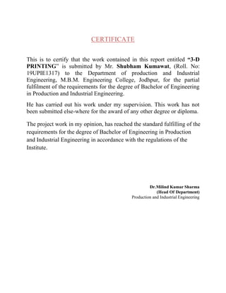 CERTIFICATE
This is to certify that the work contained in this report entitled “3-D
PRINTING” is submitted by Mr. Shubham Kumawat, (Roll. No:
19UPIE1317) to the Department of production and Industrial
Engineering, M.B.M. Engineering College, Jodhpur, for the partial
fulfilment of the requirements for the degree of Bachelor of Engineering
in Production and Industrial Engineering.
He has carried out his work under my supervision. This work has not
been submitted else-where for the award of any other degree or diploma.
The project work in my opinion, has reached the standard fulfilling of the
requirements for the degree of Bachelor of Engineering in Production
and Industrial Engineering in accordance with the regulations of the
Institute.
Dr.Milind Kumar Sharma
(Head Of Department)
Production and Industrial Engineering
 
