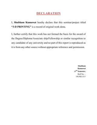 DECLARATION
I, Shubham Kumawat hereby declare that this seminar/project titled
“3-D PRINTING” is a record of original work done.
I, further certify that this work has not formed the basis for the award of
the Degree/Diploma/Associate ship/Fellowship or similar recognition to
any candidate of any university and no part of this report is reproduced as
it is from any other source without appropriate reference and permission.
Shubham
Kumawat
6TH
Semester,
Roll No. –
19UPIE1317
 
