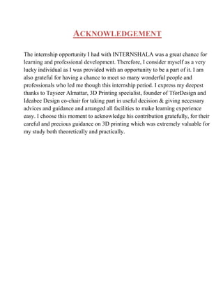 ACKNOWLEDGEMENT
The internship opportunity I had with INTERNSHALA was a great chance for
learning and professional development. Therefore, I consider myself as a very
lucky individual as I was provided with an opportunity to be a part of it. I am
also grateful for having a chance to meet so many wonderful people and
professionals who led me though this internship period. I express my deepest
thanks to Tayseer Almattar, 3D Printing specialist, founder of TforDesign and
Ideabee Design co-chair for taking part in useful decision  giving necessary
advices and guidance and arranged all facilities to make learning experience
easy. I choose this moment to acknowledge his contribution gratefully, for their
careful and precious guidance on 3D printing which was extremely valuable for
my study both theoretically and practically.
 