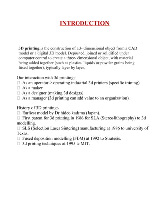 INTRODUCTION
3D printing,is the construction of a 3- dimensional object from a CAD
model or a digital 3D model. Deposited, joined or solidified under
computer control to create a three- dimensional object, with material
being added together (such as plastics, liquids or powder grains being
fused together), typically layer by layer.
Our interaction with 3d printing:-
 As an operator  operating industrial 3d printers (specific tra
ining)
 As a maker
 As a designer (making 3d designs)
 As a manager (3d printing can add value to an organization)
History of 3D printing:-
 Earliest model by Dr hideo kadama (Japan).
 First patent for 3d printing in 1986 for SLA (Stereo
-lithography) to 3d
modelling.
 SLS (Selection Laser Sintering) manufacturing at 1986 to university of
Texas.
 Fused deposition modelling (FDM) at 1992 to Stratesis.
 3d prin
ting techniques at 1995 to MIT.
 