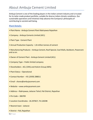 5 | P a g e
About Ambuja Cement Limited
Ambuja Cement is one of the leading players in the Indian cement industry and is trusted
for its tailor-made product portfolio, suitable for diverse Indian climatic conditions. Our
sustainable operations and initiatives help advance the Company’s philosophy of
contributing to societal well-being.
Plant Details:
• Plant Name - Ambuja Cement Plant Rabriyawas Rajasthan
• Company - Ambuja Cements Limited (ACL)
• Plant Type - Cement Plant
• Annual Production Capacity - 1.8 million tonnes of cement
• Manufacturing Products – Ambuja Cement, Roof Special, Cool Walls, Buildcem, Powercem
and so on.
• Owner of Cement Plant - Ambuja Cement Limited (ACL)
• Company Type – Public limited company
• Shareholders - ACL (54%) and Holcim Group (46%)
• Plant Status – Operational
• Contact Number - +91 (2939) 288011
• Email - shares@ambujacement.com
• Website – www.ambujacement.com
• Address – Rabriyawas, Jaitaran Tehsil, Pali District, Rajasthan
• Pin Code – 306709
• Location Coordinates - 26.297827, 74.126598
• Nearest town - Jaitaran
• District – Pali, Rajasthan
 