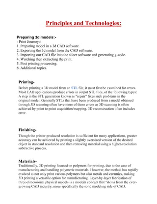 Principles and Technologies:
Preparing 3d models:-
- Print Journey:-
1. Preparing model in a 3d CAD software.
2. Exporting the 3d model from the CAD software.
3. Importing our CAD file into the slicer software and generating g-code.
4. Watching then extracting the print.
5. Post printing processing.
6. Additional topics.
Printing-
Before printing a 3D model from an STL file, it must first be examined for errors.
Most CAD applications produce errors in output STL files, of the following types:
A step in the STL generation known as repair fixes such problems in the
original model. Generally STLs that have been produced from a model obtained
through 3D scanning often have more of these errors as 3D scanning is often
achieved by point to point acquisition/mapping. 3D reconstruction often includes
error.
Finishing-
Though the printer-produced resolution is sufficient for many applications, greater
accuracy can be achieved by printing a slightly oversized version of the desired
object in standard resolution and then removing material using a higher-resolution
subtractive process.
Materials-
Traditionally, 3D printing focused on polymers for printing, due to the ease of
manufacturing and handling polymeric materials. However, the method has rapidly
evolved to not only print various polymers but also metals and ceramics, making
3D printing a versatile option for manufacturing. Layer-by-layer fabrication of
three-dimensional physical models is a modern concept that stems from the ever-
growing CAD industry, more specifically the solid modeling side of CAD.
 