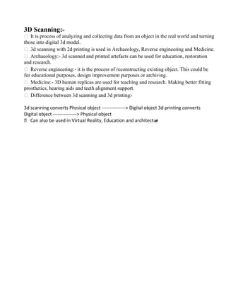 3D Scanning:-
 It is process of analyzing and collecting data from an object in the real world and turning
those into digital 3d model.
 3d scanning with 2d printing is used in Archaeology, Reverse engineering and Medicine.
 Archaeology:- 3d scanned and printed artefacts can be used for education, restoration
and research.
 Reverse engineering:- it is the process of reconstructing existing object. This could be
for educational purposes, design improvement purposes or archiving.
 Medicine:- 3D human replicas are used for teaching and research. Making better fitting
prosthetics, hearing aids and teeth alignment support.
 Difference between 3d scanning and 3d printing:-
3d scanning converts Physical object --------------- Digital object 3d printing converts
Digital object --------------- Physical object
 Can also be used in Virtual Reality, Education and architectur
e
 