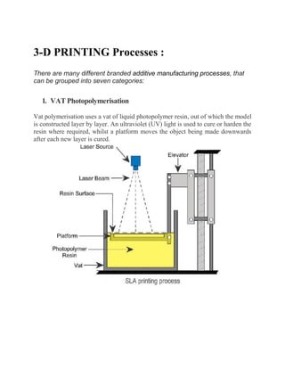 3-D PRINTING Processes :
There are many different branded additive manufacturing processes, that
can be grouped into seven categories:
1. VAT Photopolymerisation
Vat polymerisation uses a vat of liquid photopolymer resin, out of which the model
is constructed layer by layer. An ultraviolet (UV) light is used to cure or harden the
resin where required, whilst a platform moves the object being made downwards
after each new layer is cured.
 