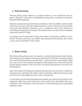 2. Material Jetting
Material jetting creates objects in a similar method to a two dimensional ink jet
printer. Material is jetted onto a build platform using either a continuous or Drop on
Demand (DOD) approach.
Material is jetted onto the build surface or platform, where it solidifies and the model
is built layer by layer. Material is deposited from a nozzle which moves horizontally
across the build platform. Machines vary in complexity and in their methods of
controlling the deposition of material. The material layers are then cured or hardened
using ultraviolet (UV) light.
As material must be deposited in drops, the number of materials available to use is
limited. Polymers and waxes are suitable and commonly used materials, due to their
viscous nature and ability to form drops.
3. BinderJetting
The binder jetting process uses two materials; a powder based material and a binder.
The binder acts as an adhesive between powder layers. The binder is usually in liquid
form and the build material in powder form. A print head moves horizontally along
the x and y axes of the machine and deposits alternating layers of the build material
and the binding material. After each layer, the object being printed is lowered onits
build platform.
Due to the method of binding, the material characteristics are not always suitable for
structural parts and despite the relative speed of printing, additional post processing
(see below) can add significant time to the overall process.
As with other powder based manufacturing methods, the object being printed is self-
supported within the powder bed and is removed from the unbound powder once
completed. The technology is often referred to as 3DP technology and is copyrighted
under this name.
 