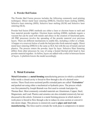 4. Powder BedFusion
The Powder Bed Fusion process includes the following commonly used printing
techniques: Direct metal laser sintering (DMLS), Electron beam melting (EBM),
Selective heat sintering (SHS), Selective laser melting (SLM) and Selective laser
sintering (SLS).
Powder bed fusion (PBF) methods use either a laser or electron beam to melt and
fuse material powder together. Electron beam melting (EBM), methods require a
vacuum but can be used with metals and alloys in the creation of functional parts.
All PBF processes involve the spreading of the powder material over previous
layers. There are different mechanisms to enable this, including a roller or a blade.
A hopper or a reservoir below of aside the bed provides fresh material supply. Direct
metal laser sintering (DMLS) is the same as SLS, but with the use of metals and not
plastics. The process sinters the powder, layer by layer. Selective Heat Sintering
differs from other processes by way of using a heated thermal print head to fuse
powder material together. As before, layers are added with a roller in between fusion
of layers. A platform lowers the model accordingly.
5. Metal Extrusion
Metal Extrusion is a metal forming manufacturing process in which a cylindrical
billet inside a closed cavity is forced to flow through a die of a desired cross-
section. These fixed cross-sectional profile extruded parts are called “Extrudates”
and pushed out using either a mechanical or hydraulic press. The process which
was first patented by Joseph Bramah was first used to extrude lead pipes by
Thomas Burr. Most commonly extruded materials are Aluminium, Copper, Steel,
Magnesium, and Lead. Plastics and ceramics are also extruded extensively but not
discussed in this article. Extrusion is a metal forming process in which metal or
work piece is forced to flow through a die to reduce its cross section or convert it
into desire shape. This process is extensively used in pipes and steel rods
manufacturing. The force used to extrude the work piece is compressive in nature
 